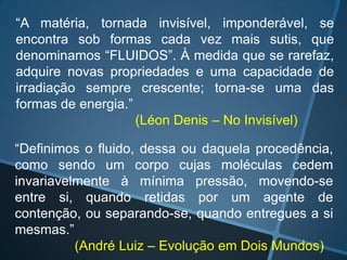 “A matéria, tornada invisível, imponderável, se
encontra sob formas cada vez mais sutis, que
denominamos “FLUIDOS”. À medida que se rarefaz,
adquire novas propriedades e uma capacidade de
irradiação sempre crescente; torna-se uma das
formas de energia.”
(Léon Denis – No Invisível)
“Definimos o fluido, dessa ou daquela procedência,
como sendo um corpo cujas moléculas cedem
invariavelmente à mínima pressão, movendo-se
entre si, quando retidas por um agente de
contenção, ou separando-se, quando entregues a si
mesmas.”
(André Luiz – Evolução em Dois Mundos)

 
