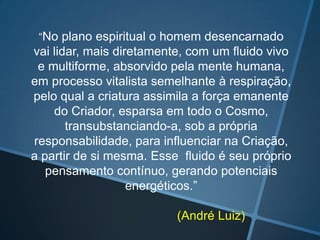 “No plano espiritual o homem desencarnado

vai lidar, mais diretamente, com um fluido vivo
e multiforme, absorvido pela mente humana,
em processo vitalista semelhante à respiração,
pelo qual a criatura assimila a força emanente
do Criador, esparsa em todo o Cosmo,
transubstanciando-a, sob a própria
responsabilidade, para influenciar na Criação,
a partir de si mesma. Esse fluido é seu próprio
pensamento contínuo, gerando potenciais
energéticos.”
(André Luiz)

 