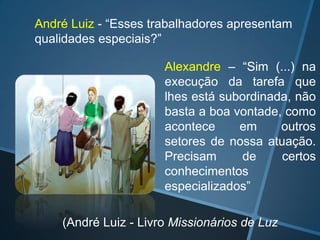 André Luiz - “Esses trabalhadores apresentam
qualidades especiais?”
Alexandre – “Sim (...) na
execução da tarefa que
lhes está subordinada, não
basta a boa vontade, como
acontece
em
outros
setores de nossa atuação.
Precisam
de
certos
conhecimentos
especializados”
(André Luiz - Livro Missionários de Luz

 
