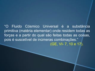 “O Fluido Cósmico Universal é a substância
primitiva (matéria elementar) onde residem todas as
forças e a partir do qual são feitas todas as coisas,
pois é suscetível de inúmeras combinações.”
(GE, VI- 7, 10 e 17).

 