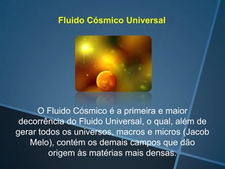 Fluido Cósmico Universal

O Fluido Cósmico é a primeira e maior
decorrência do Fluido Universal, o qual, além de
gerar todos os universos, macros e micros (Jacob
Melo), contém os demais campos que dão
origem às matérias mais densas.

 
