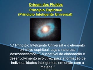 Origem dos Fluidos

Princípio Espiritual
(Princípio Inteligente Universal)

“O Princípio Inteligente Universal é o elemento
primitivo espiritual, cuja a natureza
desconhecemos. É suscetível de elaboração e
desenvolvimento evolutivo, para a formação de
individualidades inteligentes, em união com a
matéria.”

 