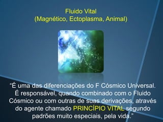 Fluido Vital
(Magnético, Ectoplasma, Animal)

“É uma das diferenciações do F Cósmico Universal.
É responsável, quando combinado com o Fluido
Cósmico ou com outras de suas derivações, através
do agente chamado PRINCÍPIO VITAL segundo
padrões muito especiais, pela vida.”

 