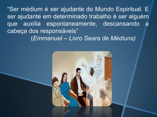 “Ser médium é ser ajudante do Mundo Espiritual. E
ser ajudante em determinado trabalho é ser alguém
que auxilia espontaneamente, descansando a
cabeça dos responsáveis”
(Emmanuel – Livro Seara de Médiuns)

 
