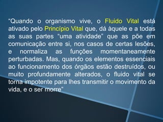 “Quando o organismo vive, o Fluido Vital está
ativado pelo Princípio Vital que, dá àquele e a todas
as suas partes “uma atividade” que as põe em
comunicação entre si, nos casos de certas lesões,
e normaliza as funções momentaneamente
perturbadas. Mas, quando os elementos essenciais
ao funcionamento dos órgãos estão destruídos, ou
muito profundamente alterados, o fluido vital se
torna impotente para lhes transmitir o movimento da
vida, e o ser morre”

 