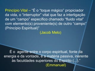 Princípio Vital – “É o “toque mágico” propiciador
da vida, o “interruptor” vital que faz a interligação
de um “campo” específico chamado “fluido vital”
com elemento(s) proveniente(s) de outro “campo”
(Princípio Espiritual)”
(Jacob Melo)

É o agente entre o corpo espiritual, fonte da
energia e da vontade, é a matéria passiva, inerente
às faculdades superiores do Espírito (...).”
(Emmanuel)

 
