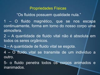 Propriedades Físicas
“Os fluidos possuem qualidade nula.”

1 – O fluido magnético, que se nos escapa
continuamente, forma em torno do nosso corpo uma
atmosfera.
2 – A quantidade de fluido vital não é absoluta em
todos os seres orgânicos.
3 – A quantidade de fluido vital se esgota.
4 – O fluido vital se transmite de um indivíduo a
outro.
5- o fluido penetra todos os corpos animados e
inanimados.

 