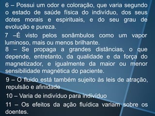 6 – Possui um odor e coloração, que varia segundo
o estado de saúde física do indivíduo, dos seus
dotes morais e espirituais, e do seu grau de
evolução e pureza.
7 –É visto pelos sonâmbulos como um vapor
luminoso, mais ou menos brilhante.
8 – Se propaga a grandes distâncias, o que
depende, entretanto, da qualidade e da força do
magnetizador, e igualmente da maior ou menor
sensibilidade magnética do paciente.
9 – O fluido está também sujeito às leis de atração,
repulsão e afinidade
10 – Varia de indivíduo para indivíduo
11 – Os efeitos da ação fluídica variam sobre os
doentes.

 