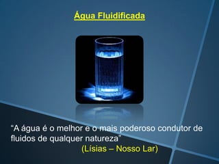 Água Fluidificada

“A água é o melhor e o mais poderoso condutor de
fluidos de qualquer natureza”
(Lísias – Nosso Lar)

 