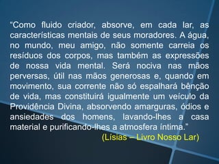 “Como fluido criador, absorve, em cada lar, as
características mentais de seus moradores. A água,
no mundo, meu amigo, não somente carreia os
resíduos dos corpos, mas também as expressões
de nossa vida mental. Será nociva nas mãos
perversas, útil nas mãos generosas e, quando em
movimento, sua corrente não só espalhará bênção
de vida, mas constituirá igualmente um veículo da
Providência Divina, absorvendo amarguras, ódios e
ansiedades dos homens, lavando-lhes a casa
material e purificando-lhes a atmosfera íntima.”
(Lísias – Livro Nosso Lar)

 
