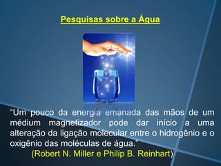 Pesquisas sobre a Água

“Um pouco da energia emanada das mãos de um
médium magnetizador pode dar início a uma
alteração da ligação molecular entre o hidrogênio e o
oxigênio das moléculas de água.”
(Robert N. Miller e Philip B. Reinhart)

 