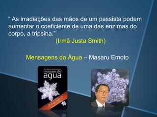 “ As irradiações das mãos de um passista podem
aumentar o coeficiente de uma das enzimas do
corpo, a tripsina.”
(Irmã Justa Smith)
Mensagens da Água – Masaru Emoto

 