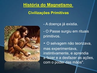 História do Magnetismo
Civilizações Primitivas
- A doença já existia.
- O Passe surgiu em rituais
primitivos.

- O selvagem não teorizava,
mas experimentava,
instintivamente, e aprendia
a fazer e a desfazer as ações,
com o poder das mãos".

 