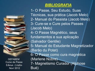 GEFABEM
Curso de Passe
Edna Costa
Nov/ 2012

BIBLIOGRAFIA
1- O Passe, Seu Estudo, Suas
Técnicas, sua prática (Jacob Melo)
2- Manual do Passista (Jacob Melo)
3- Cure-se e Cure pelos Passes
(Jacob Melo)
4- O Passe Magnético, seus
fundamentos e sua aplicação
(Salvador Gentile)
5- Manual do Estudante Magnetizador
(Barão du Potet)
6- O Passe como cura magnética
(Marlene Nobre)
7- Magnetismo Curador (Alphose
Bué)

 