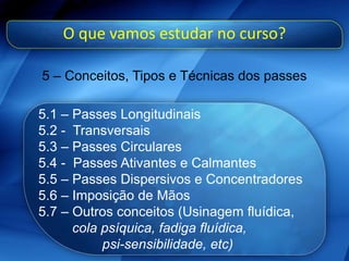 O que vamos estudar no curso?
5 – Conceitos, Tipos e Técnicas dos passes
5.1 – Passes Longitudinais
5.2 - Transversais
5.3 – Passes Circulares
5.4 - Passes Ativantes e Calmantes
5.5 – Passes Dispersivos e Concentradores
5.6 – Imposição de Mãos
5.7 – Outros conceitos (Usinagem fluídica,
cola psíquica, fadiga fluídica,
psi-sensibilidade, etc)
 