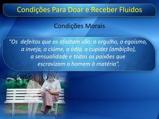 Condições Para Doar e Receber Fluidos
Condições Morais
“Os defeitos que os afastam são: o orgulho, o egoísmo,
a inveja, o ciúme, o ódio, a cupidez (ambição),
a sensualidade e todas as paixões que
escravizam o homem à matéria”.
 