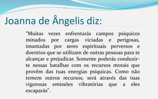 Joanna de Ângelis diz:
“Muitas vezes enfrentarás campos psíquicos
minados por cargas viciadas e perigosas,
imantadas por seres espirituais perversos e
doentios que se utilizam de outras pessoas para te
alcançar e prejudicar. Somente poderás conduzir-
te nessas batalhas com os recursos morais que
provêm das tuas energias psíquicas. Como não
temem outros recursos, será através das tuas
vigorosas emissões vibratórias que a eles
escaparás".
 