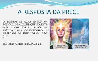 A RESPOSTA DA PRECE
O HOMEM SE ACHA ENTÃO NA
POSIÇÃO DE ALGUÉM QUE SOLICITA
BONS CONSELHOS E OS PÕE EM
PRÁTICA, MAS CONSERVANDO A
LIBERDADE DE SEGUI-LOS OU NÃO
(...)”
ESE (Allan Kardec) - Cap. XXVII § 12
 