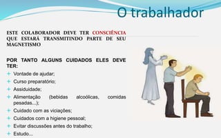O trabalhador
ESTE COLABORADOR DEVE TER CONSCIÊNCIA
QUE ESTARÁ TRANSMITINDO PARTE DE SEU
MAGNETISMO
POR TANTO ALGUNS CUIDADOS ELES DEVE
TER:
 Vontade de ajudar;
 Curso preparatório;
 Assiduidade;
 Alimentação (bebidas alcoólicas, comidas
pesadas...);
 Cuidado com as viciações;
 Cuidados com a higiene pessoal;
 Evitar discussões antes do trabalho;
 Estudo...
 