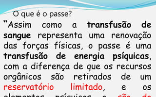 O que é o passe?
“Assim como a transfusão de
sangue representa uma renovação
das forças físicas, o passe é uma
transfusão de energia psíquicas,
com a diferença de que os recursos
orgânicos são retirados de um
reservatório limitado, e os
 