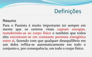 Definições
Resumo
Para o Passista é muito importante ter sempre em
mente que os centros vitais captam energias,
transferindo-as ao corpo físico e também que todos
eles encontram-se em constante permuta energética
entre si, fazendo com que qualquer desequilíbrio em
um deles reflita-se automaticamente em todo o
conjunto e, por consequência, em todo o corpo físico.
 