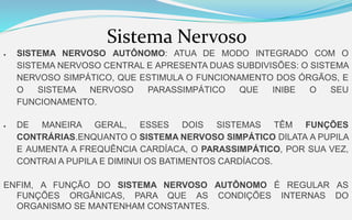 Sistema Nervoso
 SISTEMA NERVOSO AUTÔNOMO: ATUA DE MODO INTEGRADO COM O
SISTEMA NERVOSO CENTRAL E APRESENTA DUAS SUBDIVISÕES: O SISTEMA
NERVOSO SIMPÁTICO, QUE ESTIMULA O FUNCIONAMENTO DOS ÓRGÃOS, E
O SISTEMA NERVOSO PARASSIMPÁTICO QUE INIBE O SEU
FUNCIONAMENTO.
 DE MANEIRA GERAL, ESSES DOIS SISTEMAS TÊM FUNÇÕES
CONTRÁRIAS.ENQUANTO O SISTEMA NERVOSO SIMPÁTICO DILATA A PUPILA
E AUMENTA A FREQUÊNCIA CARDÍACA, O PARASSIMPÁTICO, POR SUA VEZ,
CONTRAI A PUPILA E DIMINUI OS BATIMENTOS CARDÍACOS.
ENFIM, A FUNÇÃO DO SISTEMA NERVOSO AUTÔNOMO É REGULAR AS
FUNÇÕES ORGÂNICAS, PARA QUE AS CONDIÇÕES INTERNAS DO
ORGANISMO SE MANTENHAM CONSTANTES.
 