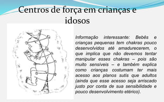 Centros de força em crianças e
idosos
Informação interessante: Bebês e
crianças pequenas tem chakras pouco
desenvolvidos até amadurecerem, o
que implica que não devemos tentar
manipular esses chakras – pois são
muito sensíveis – e também explica
como crianças costumam ter mais
acesso aos planos sutis que adultos
(ainda que esse acesso seja arriscado
justo por conta de sua sensibilidade e
pouco desenvolvimento etérico).
 