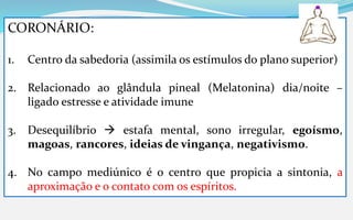 CORONÁRIO:
1. Centro da sabedoria (assimila os estímulos do plano superior)
2. Relacionado ao glândula pineal (Melatonina) dia/noite –
ligado estresse e atividade imune
3. Desequilíbrio  estafa mental, sono irregular, egoísmo,
magoas, rancores, ideias de vingança, negativismo.
4. No campo mediúnico é o centro que propicia a sintonia, a
aproximação e o contato com os espíritos.
 