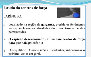 Estudo do centros de força
LARÍNGEO:
1. Localizado na região da garganta, preside os fenômenos
vocais, inclusive as atividades do timo, tiróide e das
paratireóides
2. O espírito desencarnado utiliza esse centro de força
para que haja psicofonia
3. Desequilíbrio  mono idéias, desdenhar, ridicularizar o
próximo, vícios em geral.
 