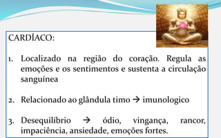 CARDÍACO:
1. Localizado na região do coração. Regula as
emoções e os sentimentos e sustenta a circulação
sanguínea
2. Relacionado ao glândula timo  imunologico
3. Desequilíbrio  ódio, vingança, rancor,
impaciência, ansiedade, emoções fortes.
 