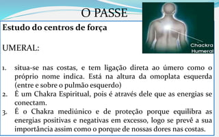 O PASSE
Estudo do centros de força
UMERAL:
1. situa-se nas costas, e tem ligação direta ao úmero como o
próprio nome indica. Está na altura da omoplata esquerda
(entre e sobre o pulmão esquerdo)
2. É um Chakra Espiritual, pois é através dele que as energias se
conectam.
3. É o Chakra mediúnico e de proteção porque equilibra as
energias positivas e negativas em excesso, logo se prevê a sua
importância assim como o porque de nossas dores nas costas.
 