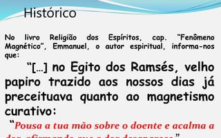 Histórico
No livro Religião dos Espíritos, cap. “Fenômeno
Magnético”, Emmanuel, o autor espiritual, informa-nos
que:
“[…] no Egito dos Ramsés, velho
papiro trazido aos nossos dias já
preceituava quanto ao magnetismo
curativo:
“Pousa a tua mão sobre o doente e acalma a
 