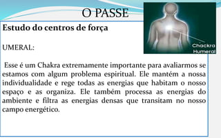 O PASSE
Estudo do centros de força
UMERAL:
Esse é um Chakra extremamente importante para avaliarmos se
estamos com algum problema espiritual. Ele mantém a nossa
individualidade e rege todas as energias que habitam o nosso
espaço e as organiza. Ele também processa as energias do
ambiente e filtra as energias densas que transitam no nosso
campo energético.
 