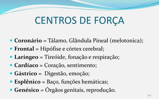 CENTROS DE FORÇA
 Coronário = Tálamo, Glândula Pineal (melotonica);
 Frontal = Hipófise e córtex cerebral;
 Laríngeo = Tireóide, fonação e respiração;
 Cardíaco = Coração, sentimento;
 Gástrico = Digestão, emoção;
 Esplênico = Baço, funções hemáticas;
 Genésico = Órgãos genitais, reprodução.
143
 