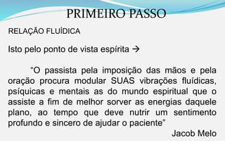 PRIMEIRO PASSO
RELAÇÃO FLUÍDICA
Isto pelo ponto de vista espírita 
“O passista pela imposição das mãos e pela
oração procura modular SUAS vibrações fluídicas,
psíquicas e mentais as do mundo espiritual que o
assiste a fim de melhor sorver as energias daquele
plano, ao tempo que deve nutrir um sentimento
profundo e sincero de ajudar o paciente”
Jacob Melo
 