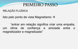 PRIMEIRO PASSO
RELAÇÃO FLUÍDICA
Isto pelo ponto de vista Magnetismo 
“entrar em relação significa criar uma empatia,
um clima de confiança e amizade entre o
magnetizador e magnetizado”
 