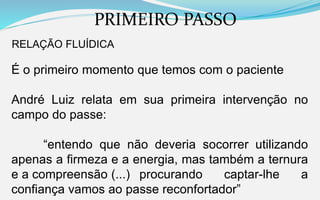 PRIMEIRO PASSO
RELAÇÃO FLUÍDICA
É o primeiro momento que temos com o paciente
André Luiz relata em sua primeira intervenção no
campo do passe:
“entendo que não deveria socorrer utilizando
apenas a firmeza e a energia, mas também a ternura
e a compreensão (...) procurando captar-lhe a
confiança vamos ao passe reconfortador”
 