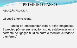 PRIMEIRO PASSO
RELAÇÃO FLUÍDICA
Já José Lhome relata:
“antes de empreender toda a ação magnética,
é preciso pôr-se em relação, isto é, estabelecer uma
corrente de ligação fluídica entre o médium curador e
o enfermo”
 