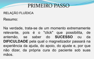 PRIMEIRO PASSO
RELAÇÃO FLUÍDICA
Resumo:
Na verdade, trata-se de um momento extremamente
relevante, pois é o "click" que possibilita, de
antemão, se saber do SUCESSO ou da
DIFICULDADE pela qual o magnetizador passará na
experiência da ajuda, do apoio, do ajuste e, por que
não dizer, da própria cura do paciente sob suas
mãos.
 