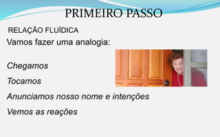 PRIMEIRO PASSO
RELAÇÃO FLUÍDICA
Vamos fazer uma analogia:
Chegamos
Tocamos
Anunciamos nosso nome e intenções
Vemos as reações
 