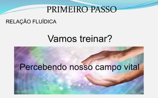 PRIMEIRO PASSO
RELAÇÃO FLUÍDICA
Vamos treinar?
Percebendo nosso campo vital
 