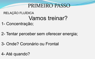PRIMEIRO PASSO
RELAÇÃO FLUÍDICA
Vamos treinar?
1- Concentração;
2- Tentar perceber sem oferecer energia;
3- Onde? Coronário ou Frontal
4- Até quando?
 