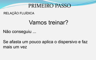 PRIMEIRO PASSO
RELAÇÃO FLUÍDICA
Vamos treinar?
Não conseguiu ...
Se afasta um pouco aplica o dispersivo e faz
mais um vez
 