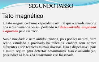 SEGUNDO PASSO
Tato magnético
O tato magnético é uma capacidade natural que a grande maioria
dos seres humanos possui, podendo ser desenvolvida, ampliada
e apurada pelo exercício.
Não é novidade e nem antidoutrinária, pois por ser natural, vem
sendo estudado e praticado há milênios, embora com nomes
diferentes e sob técnicas as mais diversas. Não é dispensável, pois
é muito seguro para detectar desarmonias. Não é adivinhação,
pois indica os locais da desarmonia e se foi sanada.
 