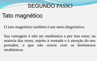 SEGUNDO PASSO
Tato magnético
O tato magnético também é um meio diagnóstico.
Sua vantagem é não ser mediúnico e por isso estar, na
maioria das vezes, sujeito à vontade e à atenção do seu
portador, o que não ocorre com os fenômenos
mediúnicos.
 