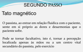 SEGUNDO PASSO
Tato magnético
O passista, ao entrar em relação fluídica com o paciente,
sente em si próprio as dores e desarmonias que o
paciente sofre.
Pode se tornar facultativo, isto é, tornar a percepção
localizada apenas às mãos ou a um centro vital
secundário do passista, pelo exercício
 