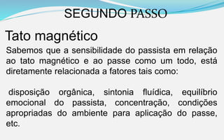 SEGUNDO PASSO
Tato magnético
Sabemos que a sensibilidade do passista em relação
ao tato magnético e ao passe como um todo, está
diretamente relacionada a fatores tais como:
disposição orgânica, sintonia fluídica, equilíbrio
emocional do passista, concentração, condições
apropriadas do ambiente para aplicação do passe,
etc.
 