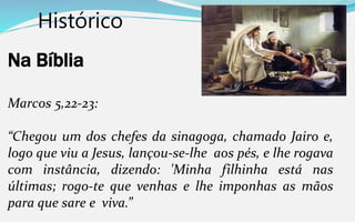 Histórico
Na Bíblia
Marcos 5,22-23:
“Chegou um dos chefes da sinagoga, chamado Jairo e,
logo que viu a Jesus, lançou-se-lhe aos pés, e lhe rogava
com instância, dizendo: 'Minha filhinha está nas
últimas; rogo-te que venhas e lhe imponhas as mãos
para que sare e viva.”
 
