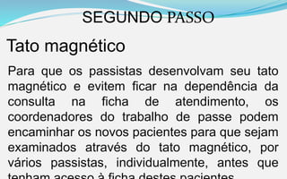 SEGUNDO PASSO
Tato magnético
Para que os passistas desenvolvam seu tato
magnético e evitem ficar na dependência da
consulta na ficha de atendimento, os
coordenadores do trabalho de passe podem
encaminhar os novos pacientes para que sejam
examinados através do tato magnético, por
vários passistas, individualmente, antes que
 