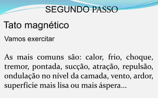 SEGUNDO PASSO
Tato magnético
Vamos exercitar
As mais comuns são: calor, frio, choque,
tremor, pontada, sucção, atração, repulsão,
ondulação no nível da camada, vento, ardor,
superfície mais lisa ou mais áspera...
 